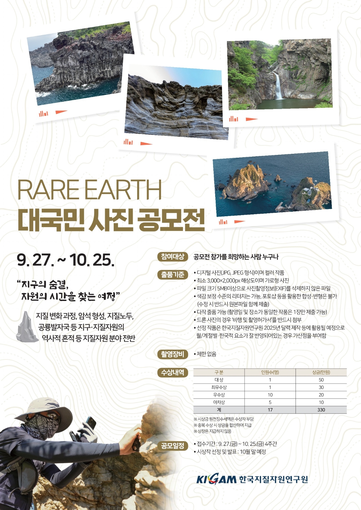 
RARE EARTH 대국민 사진 공모전
9.27. ~ 10.25.
'지구의 숨결, 자원의 시간을 찾는 여정'
지질 변화과정, 암석 형성, 지질 노두, 공룡 발자국 등 지구·지질자원의 역사적 흔적 등 지질자원 분야 전반
참여대상
공모전 참가를 희망하는 사람 누구나
출품기준
디지털 사진(JPG, JPEG 형식)이며 컬러 작품
최소 3,000×2,000픽셀 이상 해상도 필수
파일 크기 5MB이상 사진은 정보(Exif)를 삭제하지 않은 파일
사진 주제에 부합되는 제목, 간단한 설명 포함 제출
(수상 시 반드시 원본파일 함께 제출)
다작 출품 가능(1인당 최대 3작품, 중복 수상 불가)
드론 촬영 작품의 경우 저작권에 대한 본인 책임
타 공모전 수상작, 타인의 작품, 합성사진 등은 출품 및 활용이 제한됨
출품작의 저작권은 출품자에게 있으며, 주최 측은 수상작에 한해 공익적 목적 사용 및 간단 변형이 있을 경우 2차 활용 가능
촬영장비
제한 없음
수상 내역:
대상: 1명, 상금 100만 원
최우수상: 2명, 상금 각 50만 원
우수상: 4명, 상금 각 30만 원
장려상: 10명, 상금 각 10만 원
총계: 17명, 총 상금 330만 원
시상금은 제세공과금 공제 후 지급
적합한 수상작이 없을 경우 시상 내역이 조정될 수 있음
공모일정
공모 기간: 9.27.(수) ~ 10.25.(수) (4주간)
시상자 선정 및 발표: 10월 말 예정
KIGAM 한국지질자원연구원
