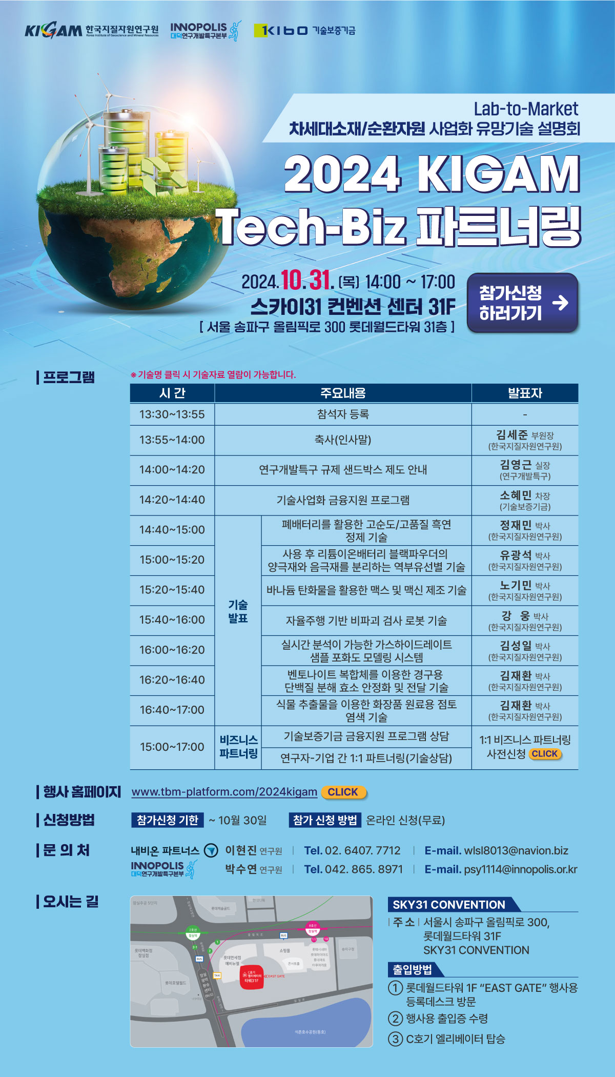 2024 KIGAM Tech-Biz 파트너링
Lab-to-Market
차세대소재/순환자원 사업화 유망기술 설명회

2024 KIGAM Tech-Biz 파트너링

일시: 2024년 10월 31일(목) 14:00 ~ 17:00
장소: 스카이31 컨벤션 센터 31F
서울 송파구 올림픽로 300 롯데월드타워 31층
참가 신청: 온라인 신청 (무료)
참가신청 하러가기 (버튼 이미지 있음)

프로그램
13:30 ~ 13:55

내용: 참석자 등록
발표자: -
13:55 ~ 14:00

내용: 축사 (인사말)
발표자: 김세준 부원장 (한국지질자원연구원)
14:00 ~ 14:20

내용: 연구개발특구 규제 샌드박스 제도 안내
발표자: 김영근 실장 (연구개발특구진흥재단)
14:20 ~ 14:40

내용: 기술사업화 금융지원 프로그램
발표자: 소현민 차장 (기술보증기금)
14:40 ~ 15:00

내용: 폐배터리를 활용한 고순도/고품질 흑연 정제 기술
발표자: 정재민 박사 (한국지질자원연구원)
15:00 ~ 15:20

내용: 사용 후 리튬이온배터리 블랙파우더의 양극재와 음극재를 분리하는 연구선별 기술
발표자: 유장혁 박사 (한국지질자원연구원)
15:20 ~ 15:40

내용: 바나듐 탄화물을 활용한 맥신 및 맥신 제조 기술
발표자: 조기택 박사 (한국지질자원연구원)
15:40 ~ 16:00

내용: 자율주행 기반 바파크 검사 로봇 기술
발표자: 조형석 박사 (한국지질자원연구원)
16:00 ~ 16:20

내용: 실시간 분석이 가능한 가속이온디레이드 샘플 포집 장치 기술
발표자: 김대현 박사 (한국지질자원연구원)
16:20 ~ 16:40

내용: 벤토나이트 복합체를 이용한 경구용 단백질 분해 효소 안정화 보정 기술
발표자: 김지환 박사 (한국지질자원연구원)
16:40 ~ 17:00

내용: 식물 추출물을 이용한 화장품 원료용 점토 염색 기술
발표자: 김태경 박사 (한국지질자원연구원)
15:00 ~ 17:00 (비즈니스 파트너링)

내용: 기술보증기금 금융지원 프로그램 상담 및 연구자-기업 간 1:1 파트너링 (기술상담)
발표자: 1:1 비즈니스 파트너링 (사전신청 필요)
행사 홈페이지
www.tbm-platform.com/2024kigam CLICK
신청방법
참가신청 기한: 10월 30일까지
참가신청 방법: 온라인 신청 (무료)
문의처
내비온 파트너스:
이현천 연구원
Tel: 02-6407-7712
E-mail: wlsl8013@navion.biz
INNOPOLIS 대구연구개발특구재단:
박수연 연구원
Tel: 042-865-8971
E-mail: psy114@innopolis.or.kr
오시는 길
SKY31 CONVENTION
주소: 서울시 송파구 올림픽로 300, 롯데월드타워 31F
출입방법:

롯데월드타워 1F 'EAST GATE' 행사장 등록처 방문
신분 확인 후 출입증 수령
오피스 엘리베이터 탑승
참가신청 바로가기: CLICK

기타 텍스트 요소
기술명 클릭 시 기술자료 열람이 가능합니다.
행사 홈페이지: www.tbm-platform.com/2024kigam CLICK
문의처: 이현천 연구원 (Tel. 02. 6407. 7712) | E-mail: wlsl8013@navion.biz
박수연 연구원 (Tel. 042. 865. 8971) | E-mail: psy114@innopolis.or.kr
지도 안내 (SKY31 Convention)
1번: 롯데월드타워 1F 'EAST GATE' 행사장 등록처 방문
2번: 신분 확인 후 출입증 수령
3번: 오피스 엘리베이터 탑승