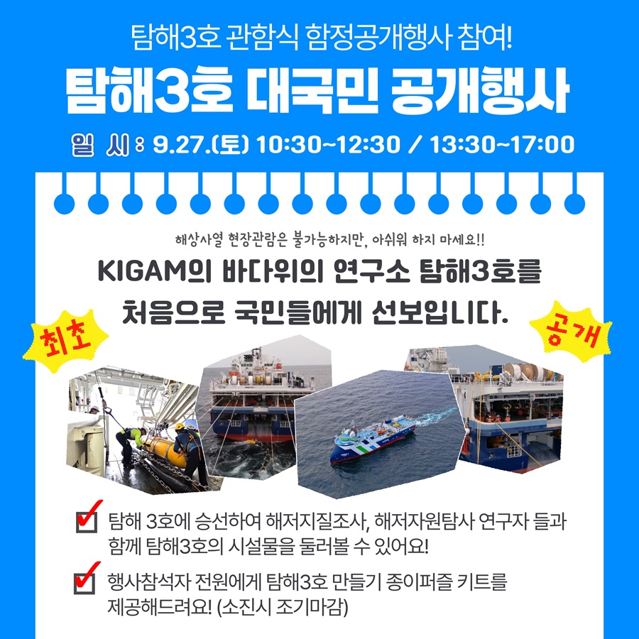 탐해3호 관함식 함정공개행사 참여!
탐해3호 대국민 공개행사
일시:9.27.(토) 10:30~12:30 / 13:30~17:00
해상사열 현장관람은 불가능하지만, 아쉬워 하지 마세요!!
KIGAM의 바다위의 연구소 탐해3호를 처음으로 국민들에게 선보입니다.
최초
고개
탐해 3호에 승선하여 해저지질조사, 해저자원탐사 연구자 들과 함께 탐해3호의 시설물을 둘러볼 수 있어요!
행사참석자 전원에게 탐해3호 만들기 종이퍼즐 키트를 제공해드려요! (소진시 조기마감)