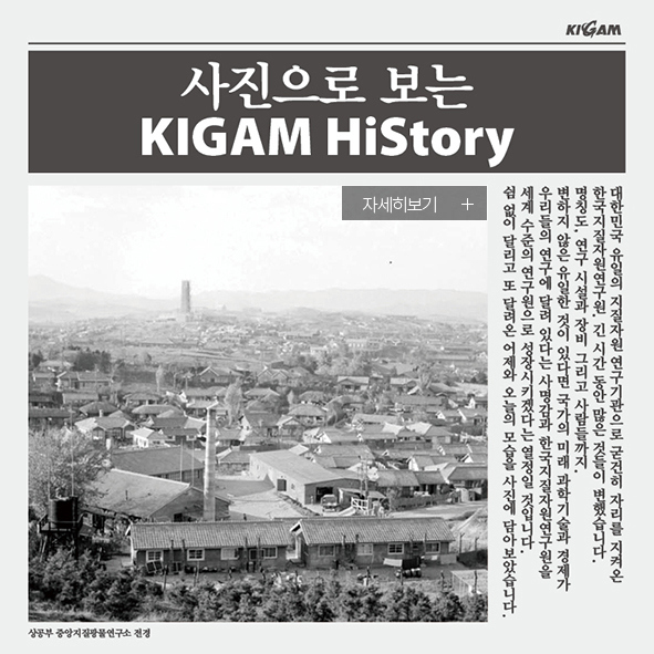 KIGAM 사진으로 보는 KIGAM HiStory 자세히보기+ 대한민국 유일의 지질자원 연구기관으로 굳건히 자리를 지켜온 한국지질자원연구원. 긴 시간 동안 많은 것들이 변했습니다. 명칭도, 연구 시설과 장비 그리고 사람들까지. 변하지 않은 유일한 것이 있다면 국가의 미래 과학기술과 경제가 우리들의 연구에 달려 있다는 사명감과 한국지질자원연구원을 세계 수준의 연구원으로 성장시키겠다는 열정일 것입니다. 쉼 없이 달리고 또 달려온 어제와 오늘의 모습을 사진에 담아보았습니다. 상공부 중앙지질광물연구소 전경