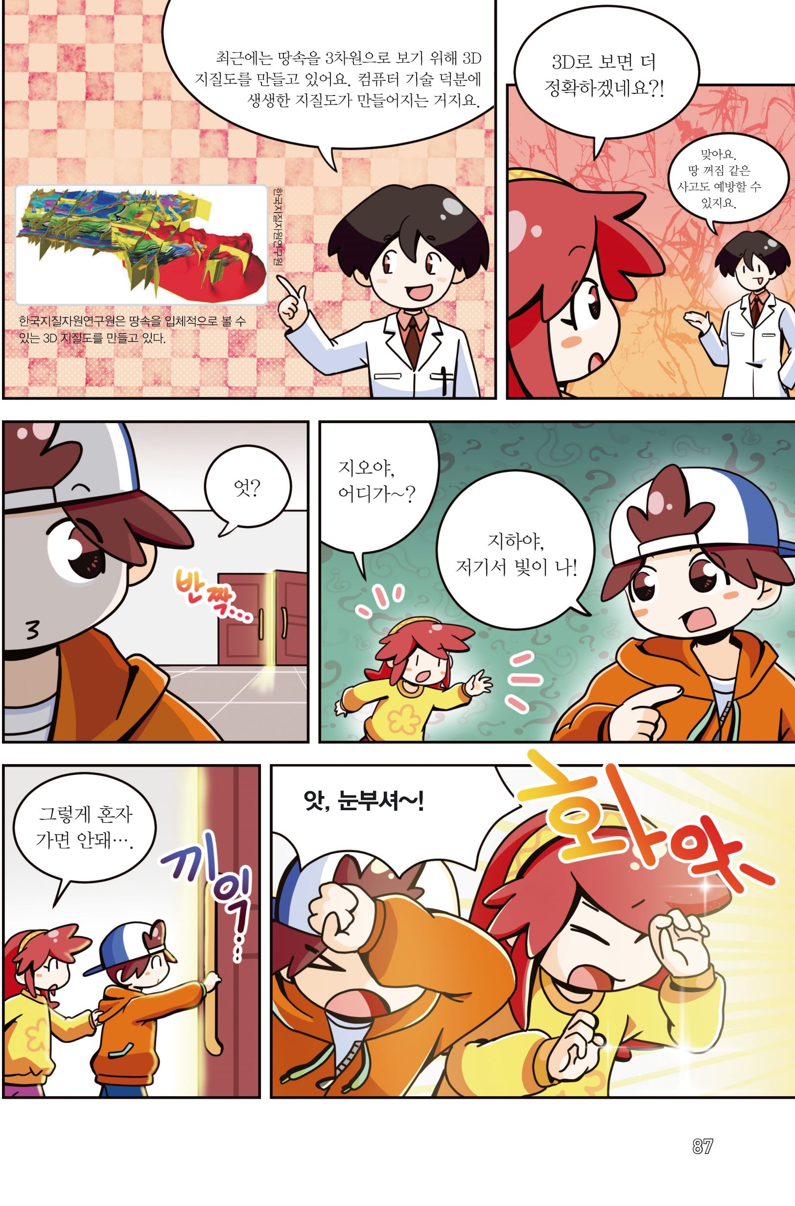 최근에는 땅속을 3차원으로 보기 위해 3D 지질도를 만들고 있어요. 컴퓨터 기술 덕분에 생생한 지질도가 만들어지는 거지요. 한국지질자원연구원 한국지질자원연구원은 땅속을 입체적으로 볼 수 있는 3D 지질도를 만들고 있다. 3D로 보면 더 정확하겠네요?! 맞아요. 땅 꺼짐 같은 사고도 예방할 수 있지요. 엇? 반짝... 지오야, 어디가~? 지하야, 저기서 빛이 나! 그렇게 혼자 가면 안돼.... 끼익... 앗, 눈부셔~! 화악- 87