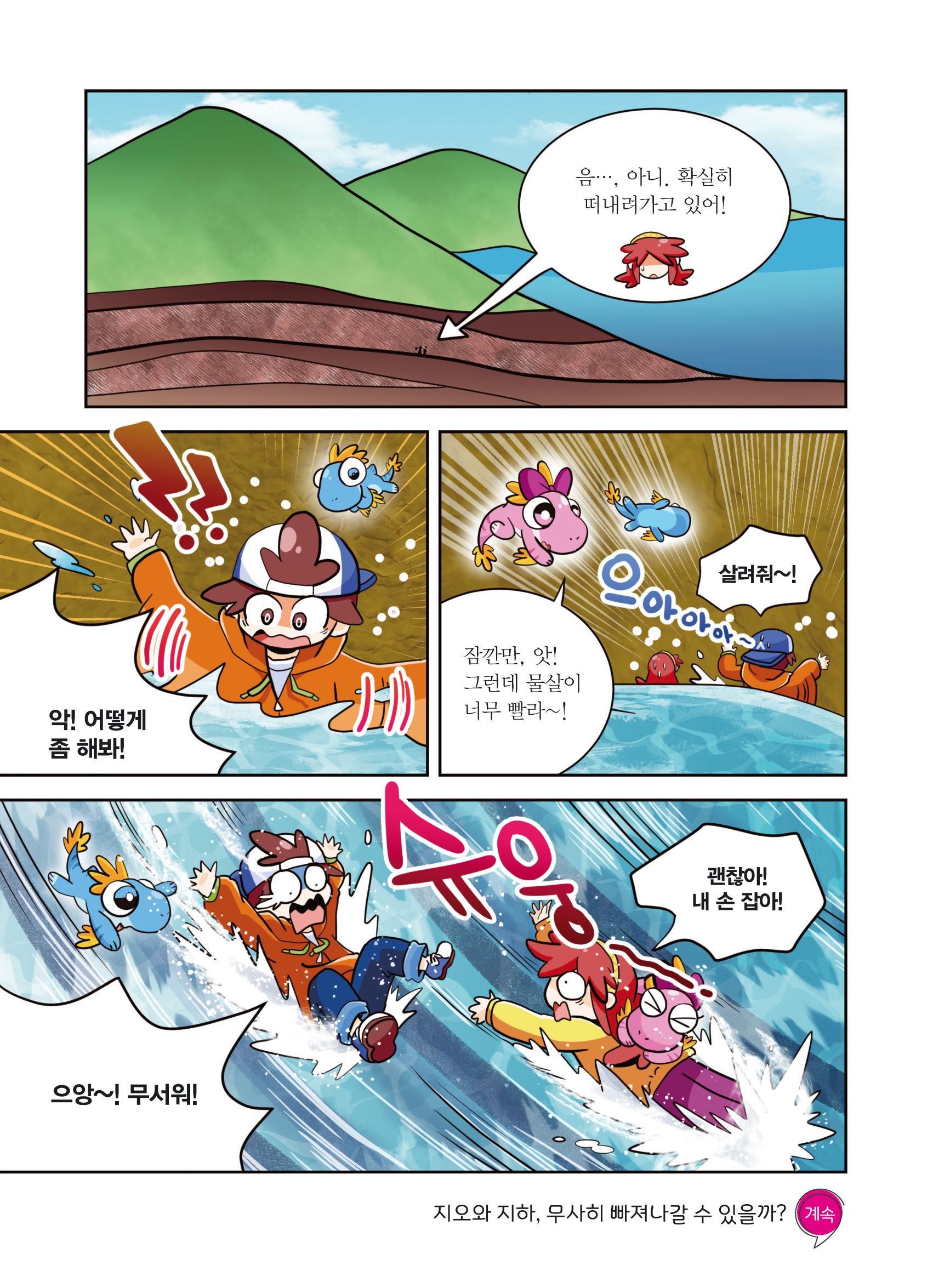 음..., 아니. 확실히 떠내려가고 있어! 악! 어떻게 좀 해봐! 잠깐만, 앗! 그런데 물살이 너무 빨라~! 으아아아아~ 살려줘~! 으앙~! 무서워! 슈웅 괜찮아! 내 손 잡아! 지오와 지하, 무사히 빠져나갈 수 있을까? 계속