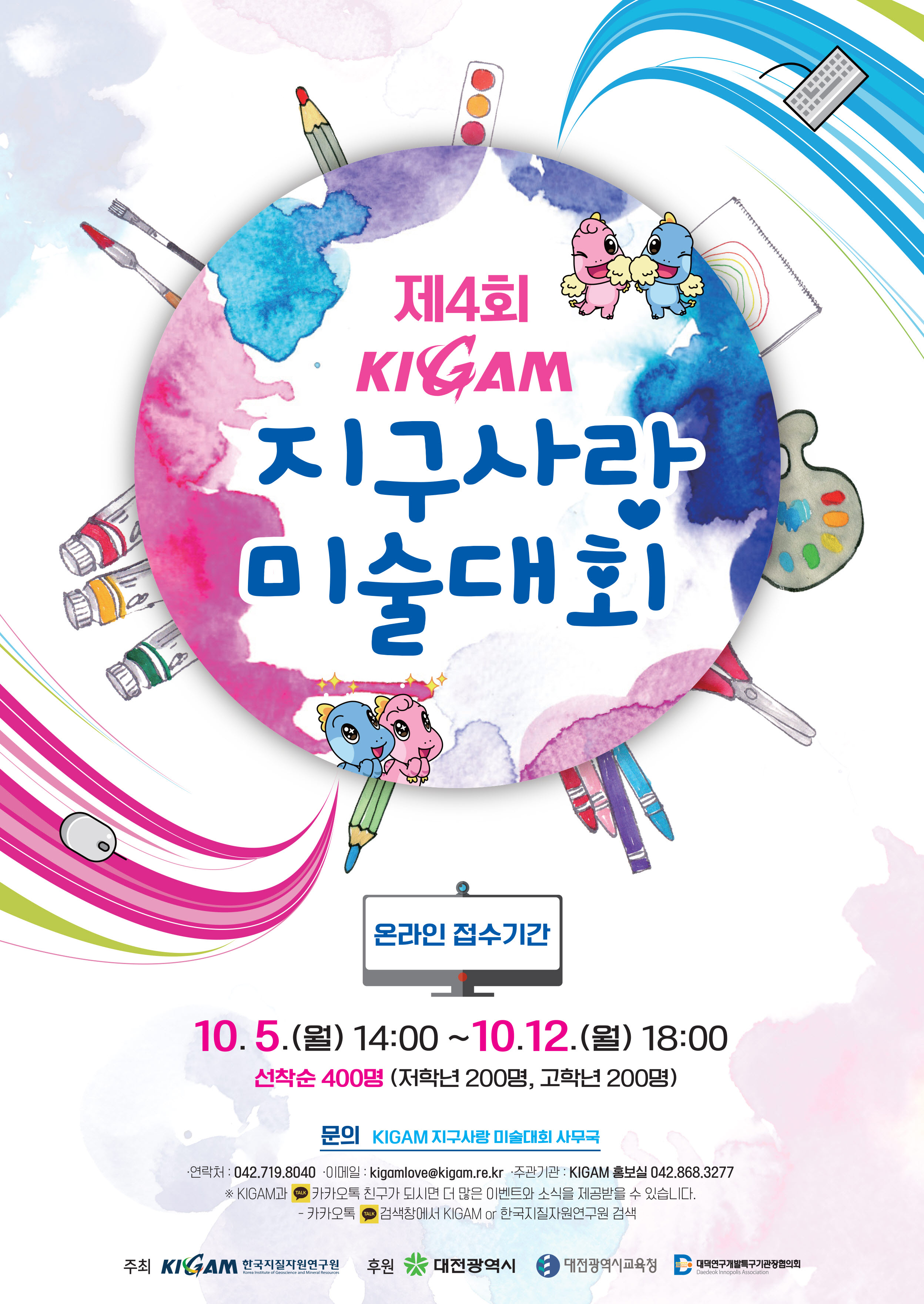 제 4회 KAGAM 지구사랑 미술대회 온라인 접수기간 10.5.(월) 14:00 ~ 10.12.(월) 18:00 선착순 400명 (저학년 200명, 고학년 200명) 문의 KAGAM 지구사랑 미술대회 사무국 -연락처 : 042.719.8040 -이메일 : kigamlove@kigam.re.kr -주관기관:KIGAM 홍보실 042.868.3277 ※KIGAM과 카카토옥 친구가 되시면 더 많은 이벤트와 소식을 제공받을 수 있습니다. -카카오톡 검색창에서 KIGAM or 한국지질자원연구원 검색 주최 KIGAM한국지질자원연구원 후원 대전광역시 대전광역시교육청 대덕연구개발특구기관관장협의회