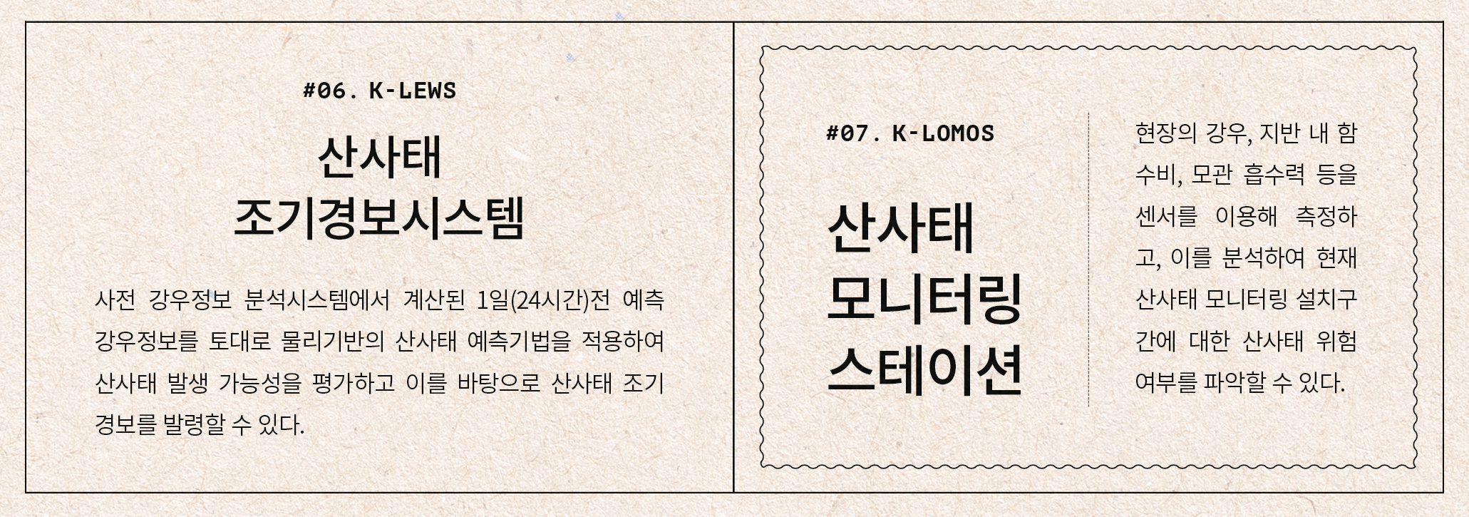 #06. K-LEWS 산사태 조기경보시스템 사전 강우정보 분석시스템에서 계산된 1일(24시간)전 예측 강우정보를 토대로 물리기반의 산사태 예측기법을 적용하여 산사태 발생 가능성을 평가하고 이를 바탕으로 산사태 조기경보를 발령할 수 있다. #07. K-LOMOS 산사태 모니터링 스테이션 현장의 강우, 지반 내 함수비, 모관 흡수력 등을 센서를 이용해 측정하고, 이를 분석하여 현재 산사태 모니터링 설치구간에 대한 산사태 위험 여부를 파악할 수 있다.