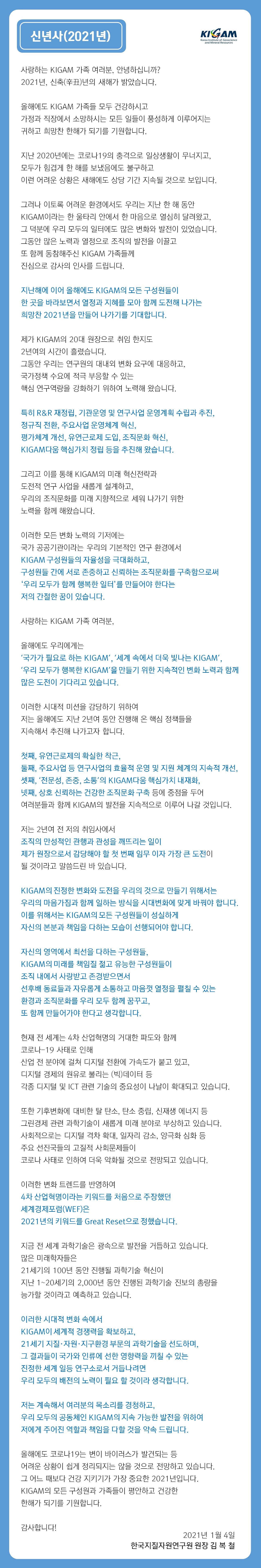 사랑하는 KIGAM 가족 여러분, 안녕하십니까? 2021년, 신축(辛丑)년의 새해가 밝았습니다.
올해에도 KIGAM 가족들 모두 건강하시고 가정과 직장에서 소망하시는 모든 일들이 풍성하게 이루어지는 귀하고 희망찬 한해가 되기를 기원합니다.
지난 2020년에는 코로나19의 충격으로 일상생활이 무너지고, 모두가 힘겹게 한 해를 보냈음에도 불구하고 이런 어려운 상황은 새해에도 상당 기간 지속될 것으로 보입니다.
그러나 이토록 어려운 환경에서도 우리는 지난 한 해 동안 KIGAM이라는 한 울타리 안에서 한 마음으로 열심히 달려왔고, 그 덕분에 우리 모두의 일터에도 많은 변화와 발전이 있었습니다. 그동안 많은 노력과 열정으로 조직의 발전을 이끌고 또 함께 동참해주신 KIGAM 가족들께 진심으로 감사의 인사를 드립니다.
지난해에 이어 올해에도 KIGAM의 모든 구성원들이 한 곳을 바라보면서 열정과 지혜를 모아 함께 도전해 나가는 희망찬 2021년을 만들어 나가기를 기대합니다.
제가 KIGAM의 20대 원장으로 취임 한지도 2년여의 시간이 흘렀습니다. 그동안 우리는 연구원의 대내외 변화 요구에 대응하고, 국가정책 수요에 적극 부응할 수 있는 핵심 연구역량을 강화하기 위하여 노력해 왔습니다.
특히 R&R 재정립, 기관운영 및 연구사업 운영계획 수립과 추진, 정규직 전환, 주요사업 운영체계 혁신, 평가체계 개선, 유연근로제 도입, 조직문화 혁신, KIGAM다움 핵심가치 정립 등을 추진해 왔습니다.
그리고 이를 통해 KIGAM의 미래 혁신전략과 도전적 연구 사업을 새롭게 설계하고, 우리의 조직문화를 미래 지향적으로 세워 나가기 위한 노력을 함께 해왔습니다.
이러한 모든 변화 노력의 기저에는 국가 공공기관이라는 우리의 기본적인 연구 환경에서 KIGAM 구성원들의 자율성을 극대화하고, 구성원들 간에 서로 존중하고 신뢰하는 조직문화를 구축함으로써 '우리 모두가 함께 행복한 일터’를 만들어야 한다는 저의 간절한 꿈이 있습니다.
사랑하는 KIGAM 가족 여러분,
올해에도 우리에게는 '국가가 필요로 하는 KIGAM', '세계 속에서 더욱 빛나는 KIGAM', '우리 모두가 행복한 KIGAM'을 만들기 위한 지속적인 변화 노력과 함께 많은 도전이 기다리고 있습니다.
이러한 시대적 미션을 감당하기 위하여 저는 올해에도 지난 2년여 동안 진행해 온 핵심 정책들을 지속해서 추진해 나가고자 합니다.
첫째, 유연근로제의 확실한 착근, 둘째, 주요사업 등 연구사업의 효율적 운영 및 지원 체계의 지속적 개선, 셋째, '전문성, 존중, 소통'의 KIGAM다움 핵심가치 내재화, 넷째, 상호 신뢰하는 건강한 조직문화 구축 등에 중점을 두어 여러분들과 함께 KIGAM의 발전을 지속적으로 이루어 나갈 것입니다.
저는 2년여 전 저의 취임사에서 조직의 만성적인 관행과 관성을 깨뜨리는 일이 제가 원장으로서 감당해야 할 첫 번째 임무 이자 가장 큰 도전이 될 것이라고 말씀드린 바 있습니다.
KIGAM의 진정한 변화와 도전을 우리의 것으로 만들기 위해서는 우리의 마음가짐과 함께 일하는 방식을 시대변화에 맞게 바꿔야 합니다. 이를 위해서는 KIGAM의 모든 구성원들이 성실하게 자신의 본분과 책임을 다하는 모습이 선행되어야 합니다.
자신의 영역에서 최선을 다하는 구성원들, KIGAM의 미래를 책임질 젊고 유능한 구성원들이 조직 내에서 사랑받고 존경받으면서 선후배 동료들과 자유롭게 소통하고 마음껏 열정을 펼칠 수 있는 환경과 조직문화를 우리 모두 함께 꿈꾸고, 또 함께 만들어가야 한다고 생각합니다.
현재 전 세계는 4차 산업혁명의 거대한 파도와 함께 코로나-19 사태로 인해 산업 전 분야에 걸쳐 디지털 전환에 가속도가 붙고 있고, 디지털 경제의 원유로 불리는 (빅)데이터 등 각종 디지털 및 ICT 관련 기술의 중요성이 나날이 확대되고 있습니다.
또한 기후변화에 대비한 탈 탄소, 탄소 중립, 신재생 에너지 등 그린경제 관련 과학기술이 새롭게 미래 분야로 부상하고 있습니다. 사회적으로는 디지털 격차 확대, 일자리 감소, 양극화 심화 등 주요 선진국들의 고질적 사회문제들이 코로나 사태로 인하여 더욱 악화될 것으로 전망되고 있습니다.
이러한 변화 트렌드를 반영하여 4차 산업혁명이라는 키워드를 처음으로 주장했던 세계경제포럼(WEF)은 2021년의 키워드를 Great Reset으로 정했습니다.
지금 전 세계 과학기술은 광속으로 발전을 거듭하고 있습니다. 많은 미래학자들은 21세기의 100년 동안 진행될 과학기술 혁신이 지난 1~20세기의 2,000년 동안 진행된 과학기술 진보의 총량을 능가할 것이라고 예측하고 있습니다.
이러한 시대적 변화 속에서 KIGAM이 세계적 경쟁력을 확보하고, 21세기 지질·자원·지구환경 부문의 과학기술을 선도하며, 그 결과들이 국가와 인류에 선한 영향력을 끼칠 수 있는 진정한 세계 일등 연구소로서 거듭나려면 우리 모두의 배전의 노력이 필요 할 것이라 생각합니다.
저는 계속해서 여러분의 목소리를 경청하고, 우리 모두의 공동체인 KIGAM의 지속 가능한 발전을 위하여 저에게 주어진 역할과 책임을 다할 것을 약속 드립니다.
올해에도 코로나19는 변이 바이러스가 발견되는 등 어려운 상황이 쉽게 정리되지는 않을 것으로 전망하고 있습니다. 그 어느 때보다 건강 지키기가 가장 중요한 2021년입니다. KIGAM의 모든 구성원과 가족들이 평안하고 건강한 한해가 되기를 기원합니다.
감사합니다!
2021년 1월 4일 한국지질자원연구원 원장 김 복 철
