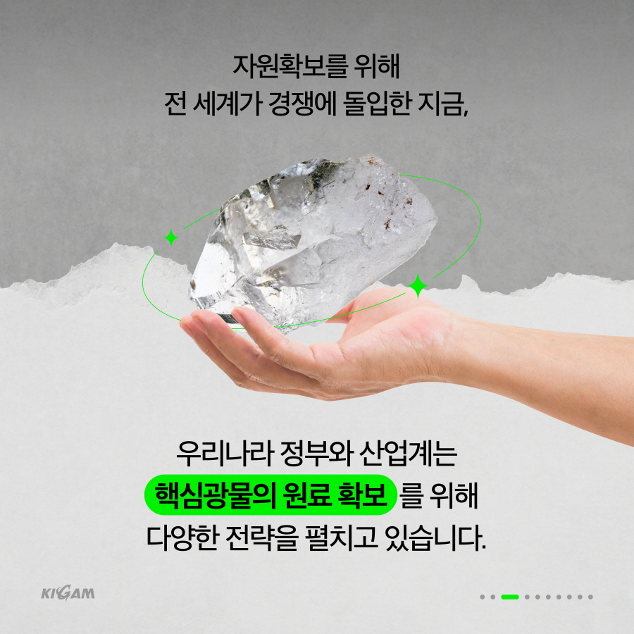 자원확보를 위해
전 세계가 경쟁에 돌입한 지금,
우리나라 정부와 산업계는 핵심광물의 원료 확보를 위해 다양한 전략을 펼치고 있습니다.
