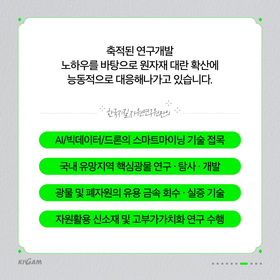 축적된 연구개발
노하우를 바탕으로 원자재 대란 확산에 능동적으로 대응해나가고 있습니다.
한국지질자원연구원만의 아
AI/빅데이터/드론의 스마트마이닝 기술 접목 국내 유망지역 핵심광물 연구 · 탐사·개발 광물 및 폐자원의 유용 금속 회수. 실증 기술 자원활용 신소재 및 고부가가치화 연구 수행
