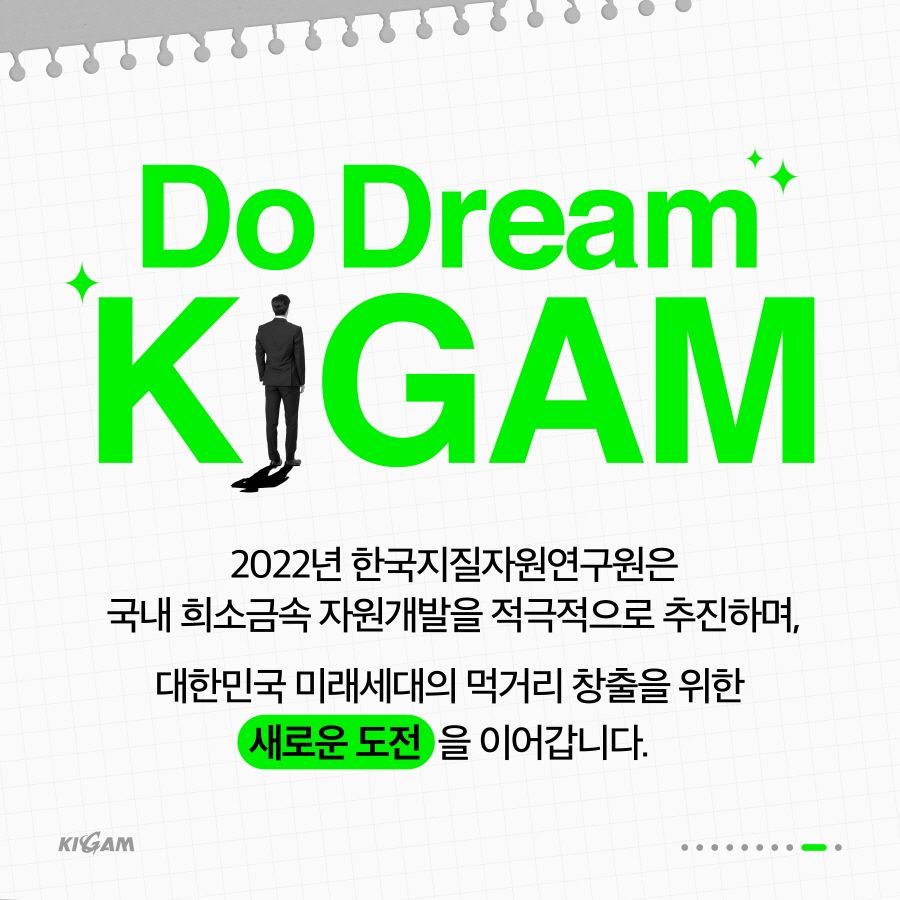 Do Dream
KIGAM
2022년 한국지질자원연구원은
국내 희소금속자원개발을 적극적으로 추진하며,
대한민국 미래세대의 먹거리 창출을 위한
새로운 도전을 이어갑니다.
KIGAM