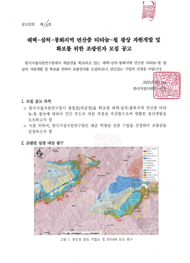 공고번호 제 16호 태백-삼척-봉화지역 면산층 티타늄-철 광상 자원개발 및 확보를 위한 조광권자 모집 공고 한국지질자원연구원에서 채굴권을 확보하고 있는 태백-삼척-봉화지역 면산층 티타늄-철 광상의 자원개발 및 확보를 위하여 조광권자를 모집하오니, 관심있는 기업의 신청을 바랍니다. 2022년 3월 2일 한국지질자원연구원장 1. 모집 공고 목적 한국지질자원연구원이 광업권(채굴권)을 확보한 태백-삼척-봉화지역 면산층 티타늄-철 광상에 대하여 민간 주도의 자원 개발을 추진함으로써 원활한 광산개발을 도모하고자 함 이를 위하여, 한국지질자원연구원은 채굴 역량을 갖춘 기업을 선정하여 조광권을 설정하고자 함 2. 조광권 설정 대상 광구 그림 1. 면산층 분포 지질도 및 KIGAM 보유 광구