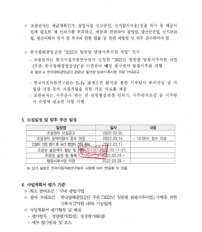 조광권자는 채굴계획인가, 광업시설 신고승인, 산지일시사용/전용 허가 등 채굴사업에 필요한 제 인허가를 취득하고, 채굴과 관련하여 광업법, 광산안전법, 산지관리법, 광산피해의 방지 및 복구에 관한 법률 등 관련 제법령 상 의무 준수하여야 함 
	한국광해광업공단 '2022년 일반광 탐광시추지원 사업'인수 조광권자는 한국지질자원연구원이 신청한 '2022년 일반광 탐광시추지원 사업(주관:한국광해광업공단)'을 이관받아 해당 광구에서 탐광시추를 진행 
	※붙임 4. 한국광해광업공단 2022년 일반광 탐광시추사업 지원 안내공고 
	한국지질자원연구원은 Ti-Fe 광체도면 분석을 통한 시추탐사 위치선정 및 자원량 산정 등의 자원개발을 위한 기초 자료를 제공 
	조광권자는 시추공사 착수 전 산림형질변경 인허가, 시추위치조성 등 시추탐사 수행에 필요한 사항 이행
	5. 모집일정 및 향후 추진 일정
	일정명, 일자 내용 - 조광권자 모집공고, 2022.03.02 - 조광권자 참여의향서 접수 마감, 2022.03.14, 18:00시 접수 마감 - 입찰자 선정 평가 후 우선 협상자 선정 통보, 2022.03.17. - 조광권 설정계약 협상 및 계약, 2022.03.17~23 - 조광권 설정 및 등록, 2022.03.24~ - 탐광시추사업 이관, 2022.03.28.~
	6.사업계획서 평가 기준 
	최소 참여조건 : 국내 광업기업
	참여 우대조건 : 한국광해광업공단 주관 2022녀 일반광 탐광시추사업 수행을 위한 선추자 (7억원 내외) 가능업체
	사업계획서 평가항목 및 배점
	- 평가항목 : 정량평가(20점), 정성평가(80점)
	- 세부 평가항목 및 요소