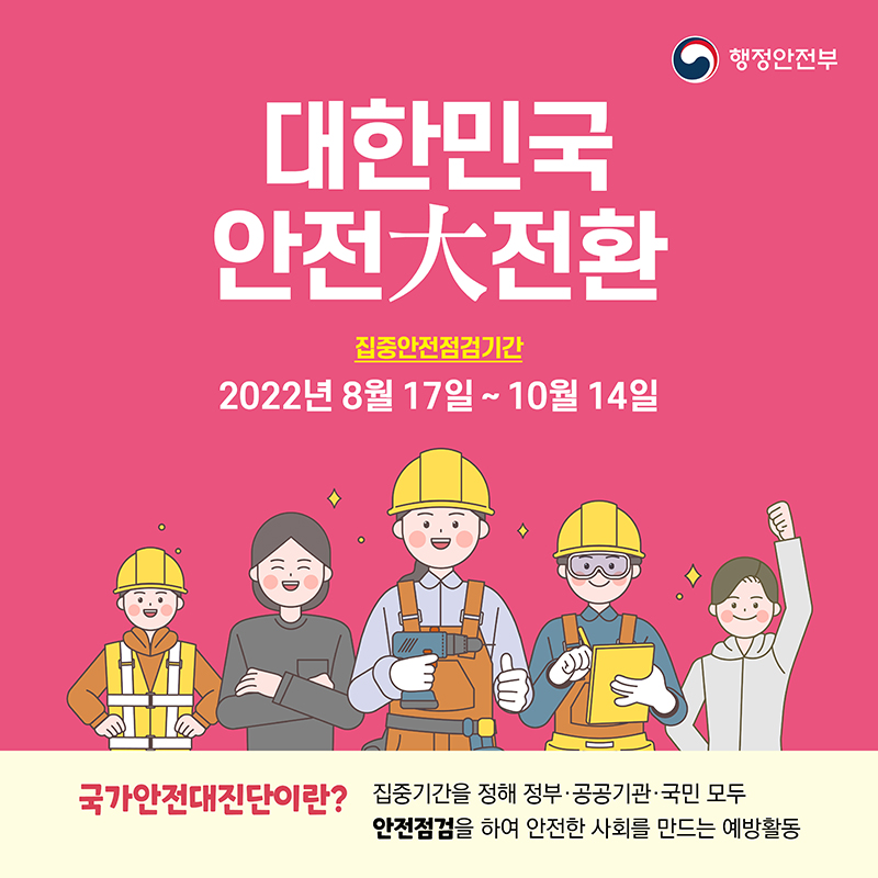 대한민국 안전大전환
집중안전점검기간
2022년 8월 17일 ~ 10월 14일
행정안전부
국가안전대진단이란? 집중기간을 정해 정부·공공기관·국민 모두
안전점검을 하여 안전한 사회를 만드는 예방활동