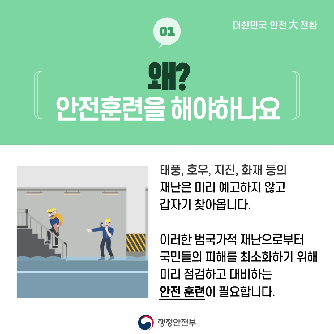 대한민국 안전大 전환
01
왜?
안전훈련을 해야하나요
태풍, 호우, 지진, 화재 등의
재난은 미리 예고하지 않고
갑자기 찾아옵니다.
이러한 범국가적 재난으로부터
국민들의 피해를 최소화하기 위해
미리 점검하고 대비하는
안전훈련이 필요합니다.
행정안전부