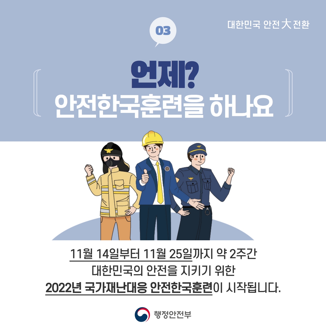 03
대한민국 안전大 전환
언제?
안전한국훈련을 하나요
11월 14일부터 11월 25일까지 약 2주간
대한민국의 안전을 지키기 위한
2022년 국가재난대응 안전한국훈련이 시작됩니다.
행정안전부