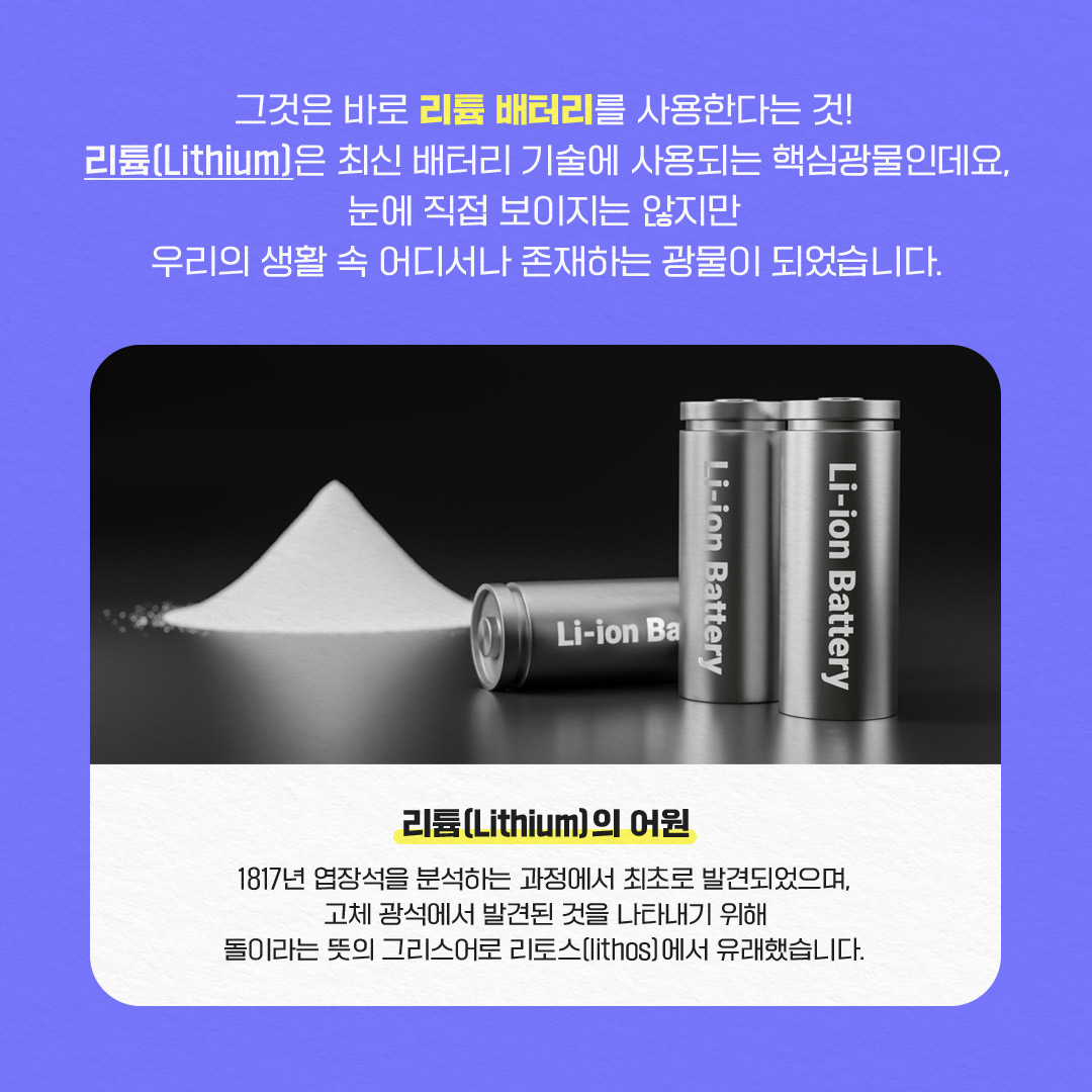 그것은 바로 리튬 배터리를 사용한다는 것!
리튬(Lithium)은 최신 배터리 기술에 사용되는 핵심광물인데요,
눈에 직접 보이지는 않지만
우리의 생활 속 어디서나 존재하는 광물이 되었습니다.
Li-ion Battery
Li-ion Battery
Li-ion Ba
리튬(Lithium)의 어원
1817년 장석을 분석하는 과정에서 최초로 발견되었으며,
고체 광석에서 발견된 것을 나타내기 위해
돌이라는 뜻의 그리스어로 리토스[lithos]에서 유래했습니다.