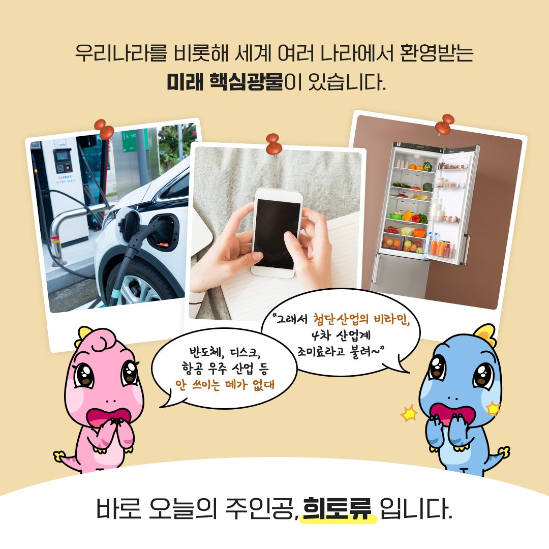 우리나라를 비롯해 세계 여러 나라에서 환영받는 미래 핵심광물이 있습니다.
반도체, 디스크, 항공 우주 산업 등 안 쓰이는 데가 없대 / 그래서 첨단산업의 비타민, 4차 산업계 