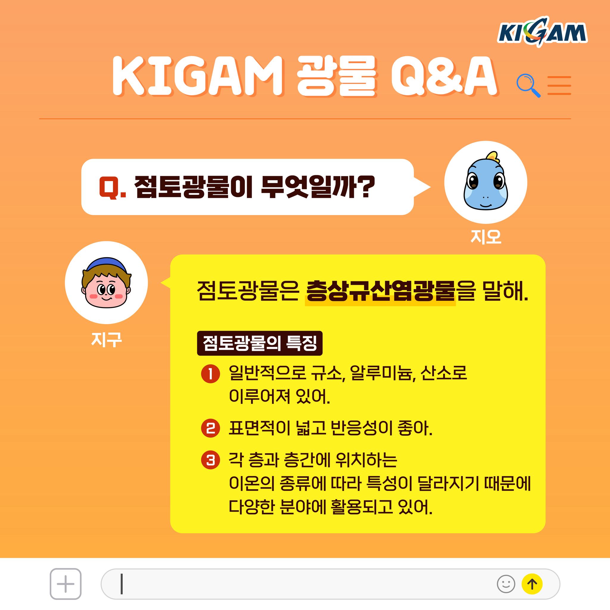 Q. 점토광물이 무엇일까?
점토광물은 층상규산염광물을 말해.
점토광물의 특징
1 일반적으로 규소, 알루미늄, 산소로 이루어져 있어.
2 표면적이 넓고 반응성이 좋아.
3 각 층과 층간에 위치하는 이온의 종류에 따라 특성이 달라지기 때문에 다양한 분야에 활용되고 있어.
