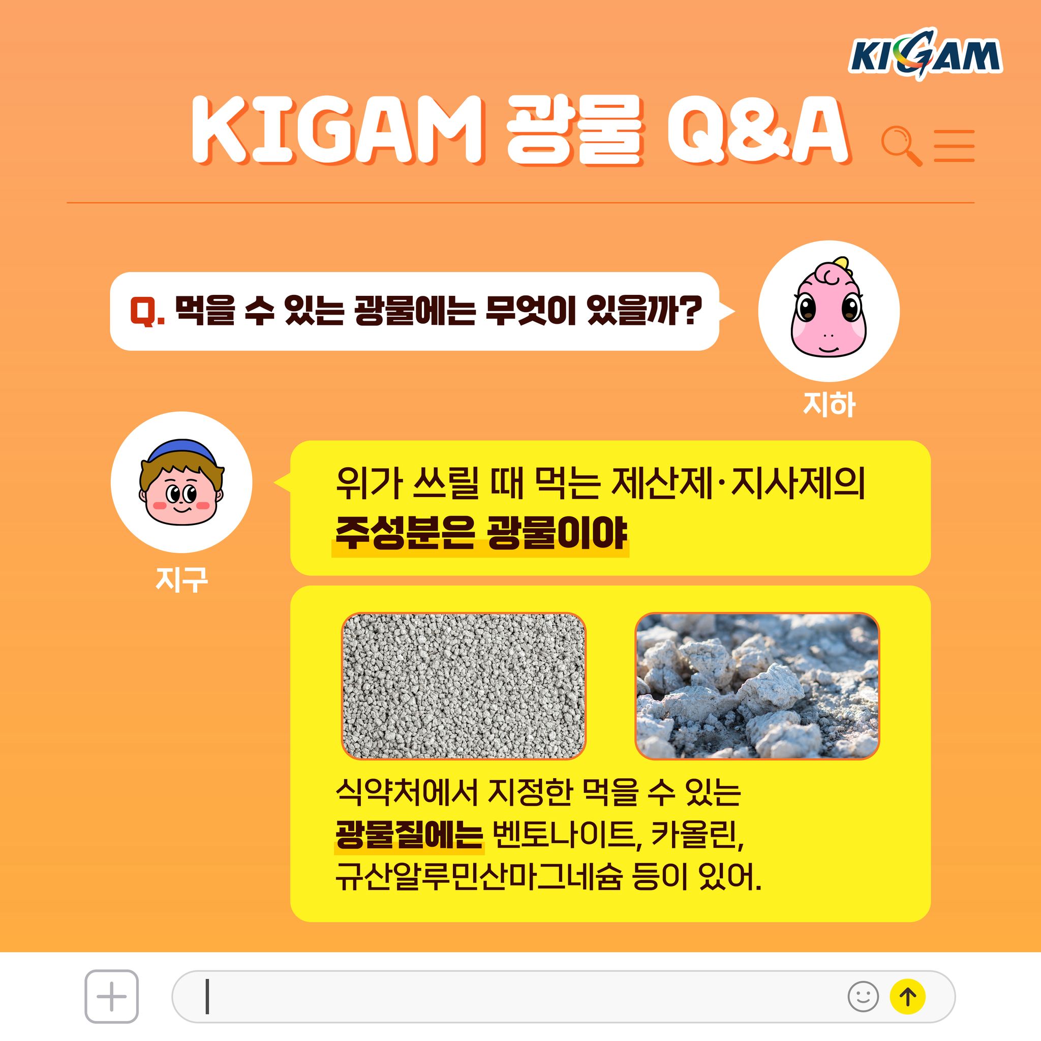 Q. 먹을 수 있는 광물에는 무엇이 있을까?
위가 쓰릴 때 먹는 제산제 지사제의 주성분은 광물이야 
식약처에서 지정한 먹을 수 있는 광물질에는 벤토나이트, 카올린, 규산알루민산마그네슘 등이 있어.