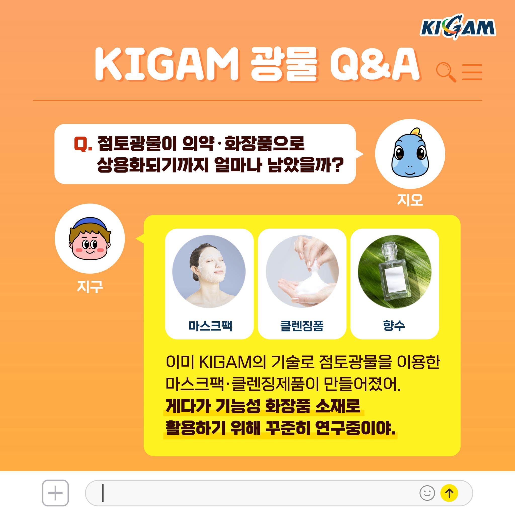 Q. 점토광물이 의약·화장품으로 상용화되기까지 얼마나 남았을까?
이미 KIGAM의 기술로 점토광물을 이용한 마스크팩·클렌징제품이 만들어졌어. 게다가 기능성 화장품 소재로 활용하기 위해 꾸준히 연구중이야.
