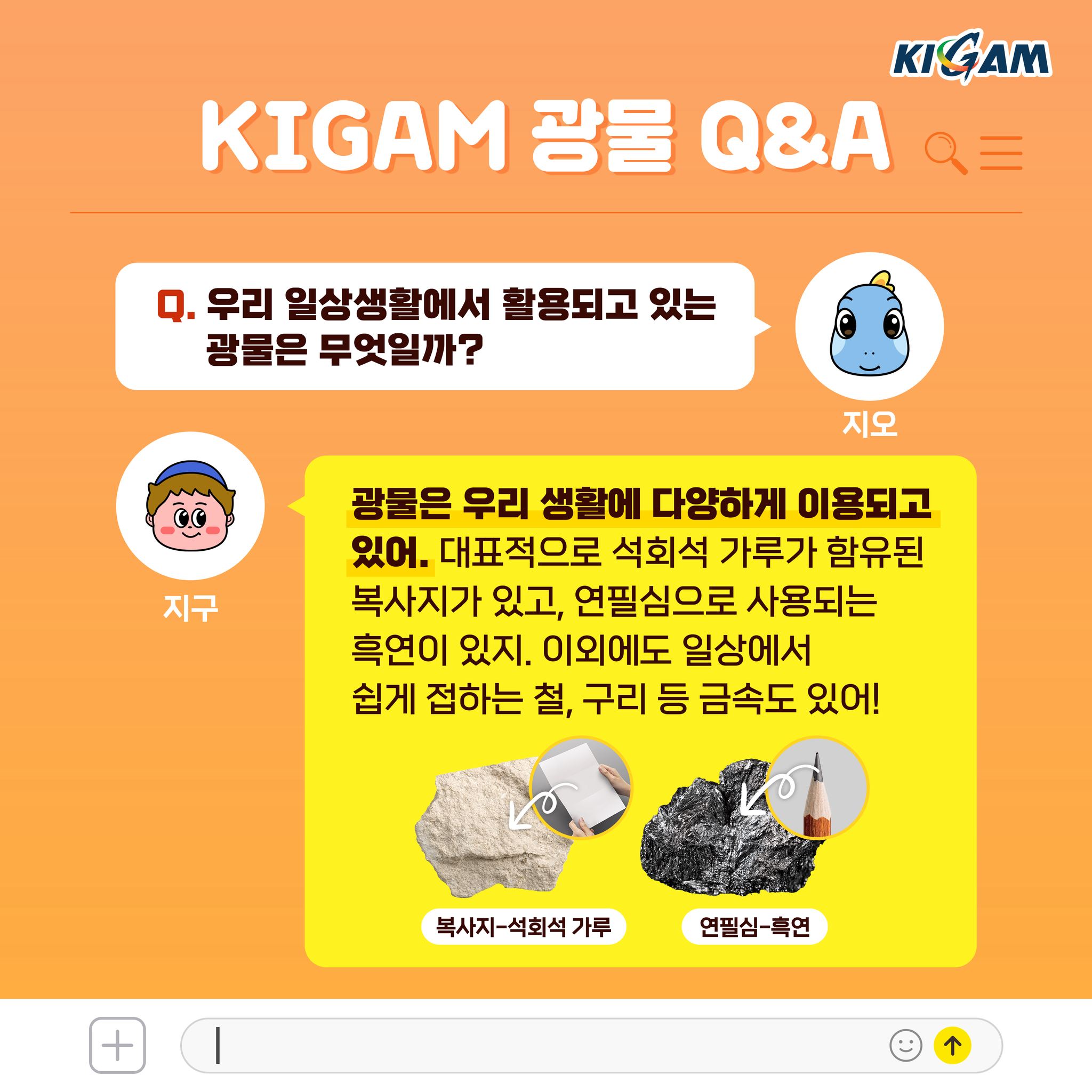 Q. 우리 일상생활에서 활용되고 있는 광물은 무엇일까?
광물은 우리 생활에 다양하게 이용되고 있어. 대표적으로 석회석 가루가 함유된 복사지가 있고, 연필심으로 사용되는 흑연이 있지. 이외에도 일상에서 쉽게 접하는 철, 구리 등 금속도 있어!
