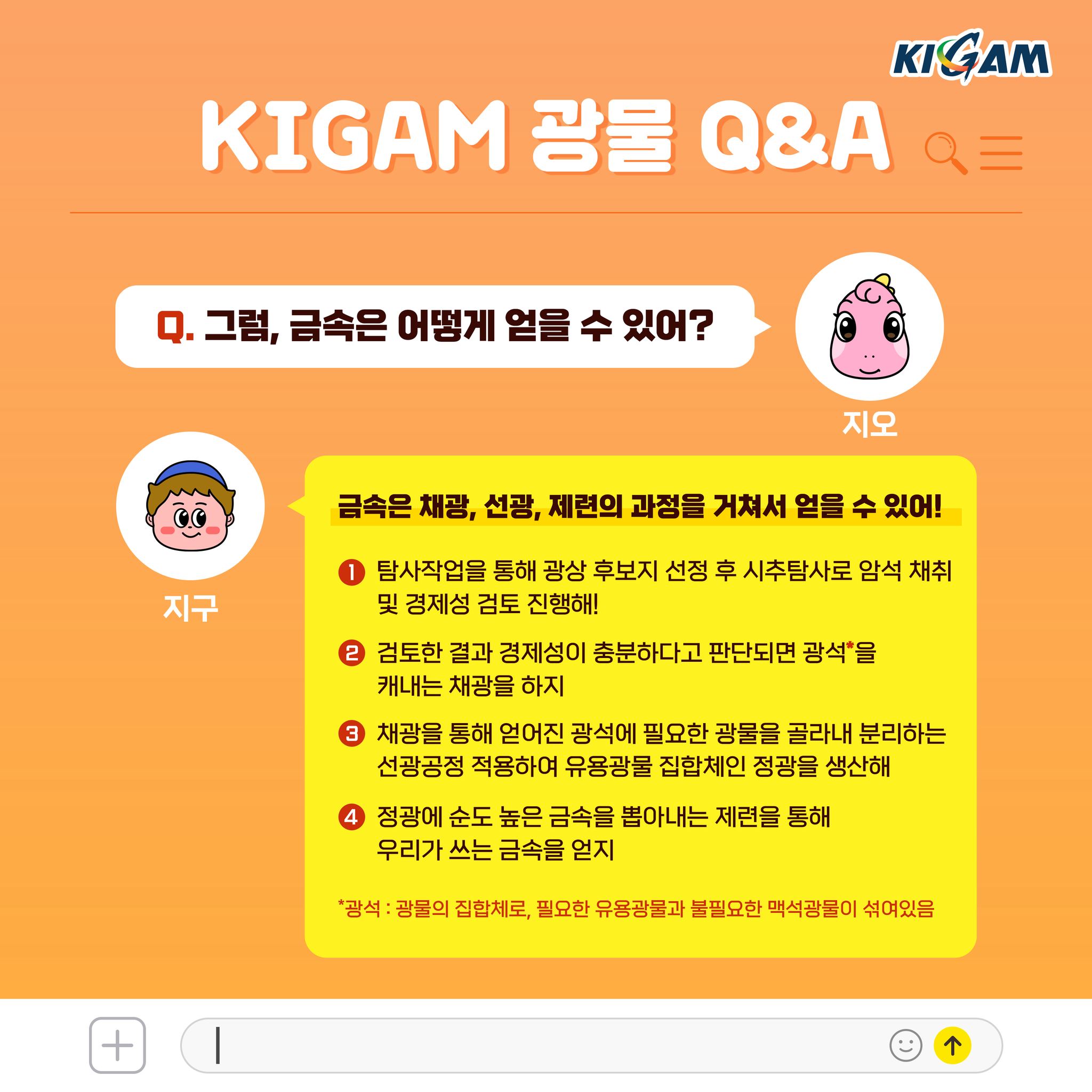 Q. 그럼, 금속은 어떻게 얻을 수 있어?
금속은 채광, 선광, 제련의 과정을 거쳐서 얻을 수 있어!
1 탐사작업을 통해 광상 후보지 선정 후 시추탐사로 암석 채취 및 경제성 검토 진행해!
2 검토한 결과 경제성이 충분하다고 판단되면 광석을 캐내는 채광을 하지
3 채광을 통해 얻어진 광석에 필요한 광물을 골라내 분리하는 선광공정 적용하여 유용광물 집합체인 정광을 생산해
4 정광에 순도 높은 금속을 뽑아내는 제련을 통해
우리가 쓰는 금속을 얻지
*광석 : 광물의 집합체로, 필요한 유용광물과 불필요한 맥석광물이 섞여있음
