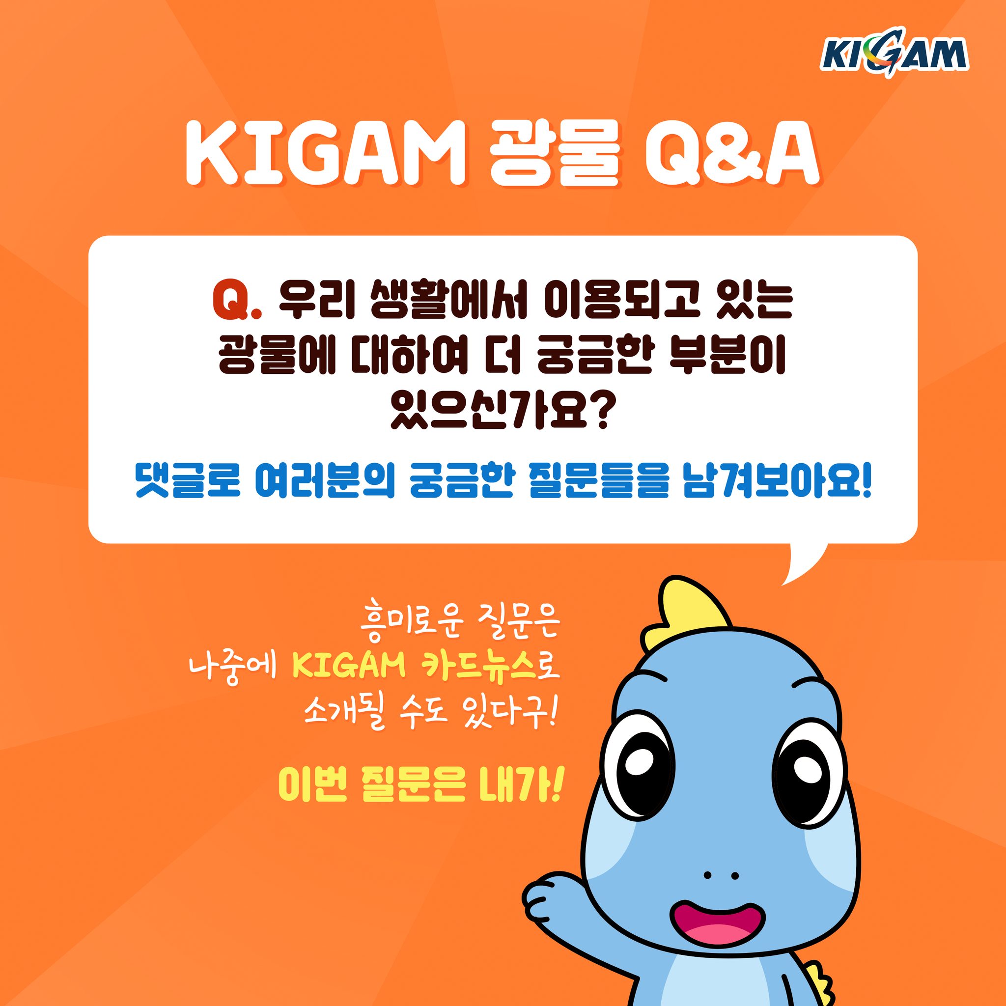 KIGAM 광물 Q&A
Q. 우리 생활에서 이용되고 있는
광물에 대하여 더 궁금한 부분이 있으신가요?
댓글로 여러분의 궁금한 질문들을 남겨보아요!
흥미로운 질문은 나중에 KIGAM 카드뉴스로 소개될 수도 있다구! 이번 질문은 내가!