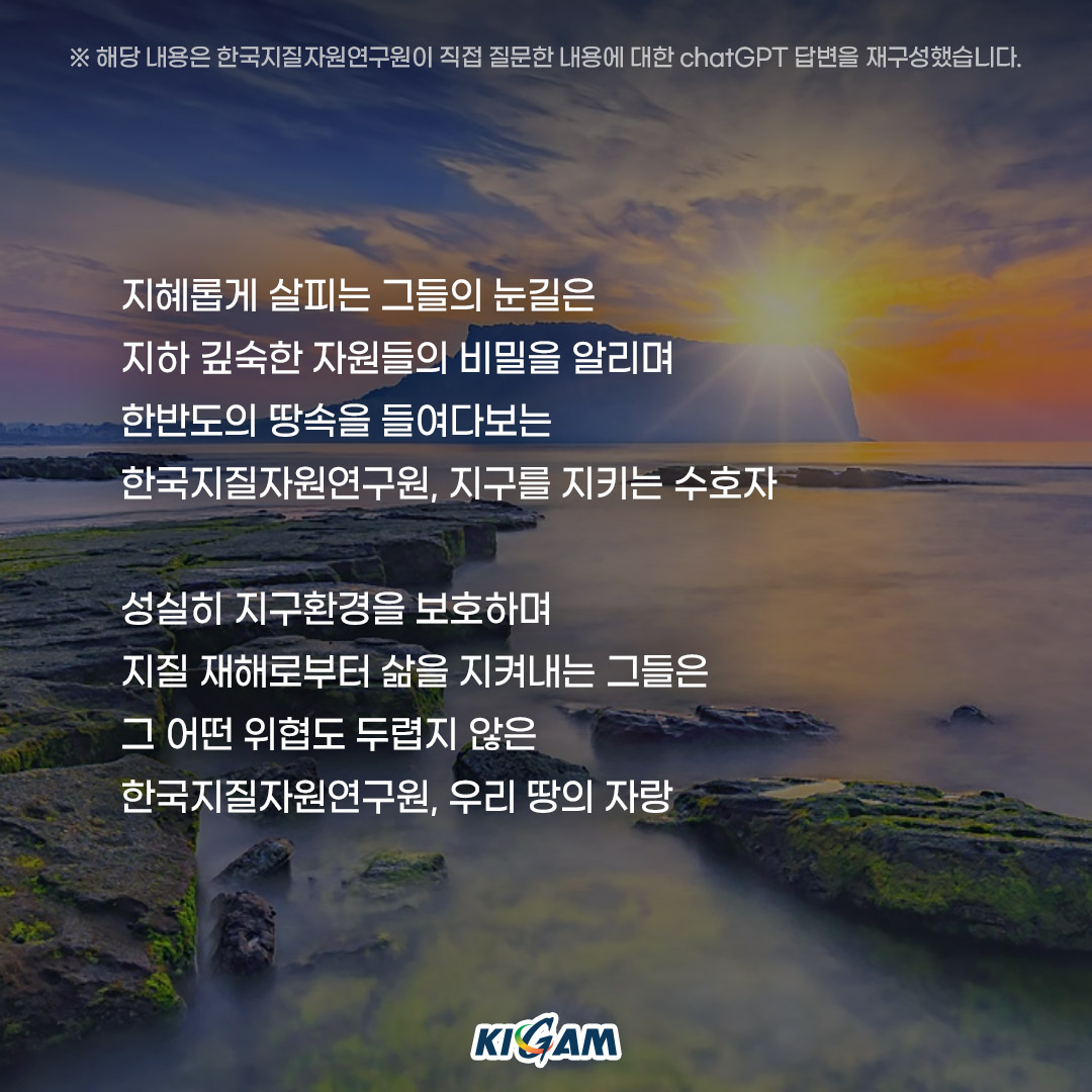 ※ 해당 내용은 한국지질자원연구원이 직접 질문한 내용에 대한 chatGPT 답변을 재구성했습니다.
지혜롭게 살피는 그들의 눈길은
지하 깊숙한 자원들의 비밀을 알리며
한반도의 땅속을 들여다보는
한국지질자원연구원, 지구를 지키는 수호자

성실히 지구환경을 보호하며
지질 재해로부터 삶을 지켜내는 그들은
그 어떤 위협도 두렵지 않은
한국지질자원연구원, 우리 땅의 자랑
