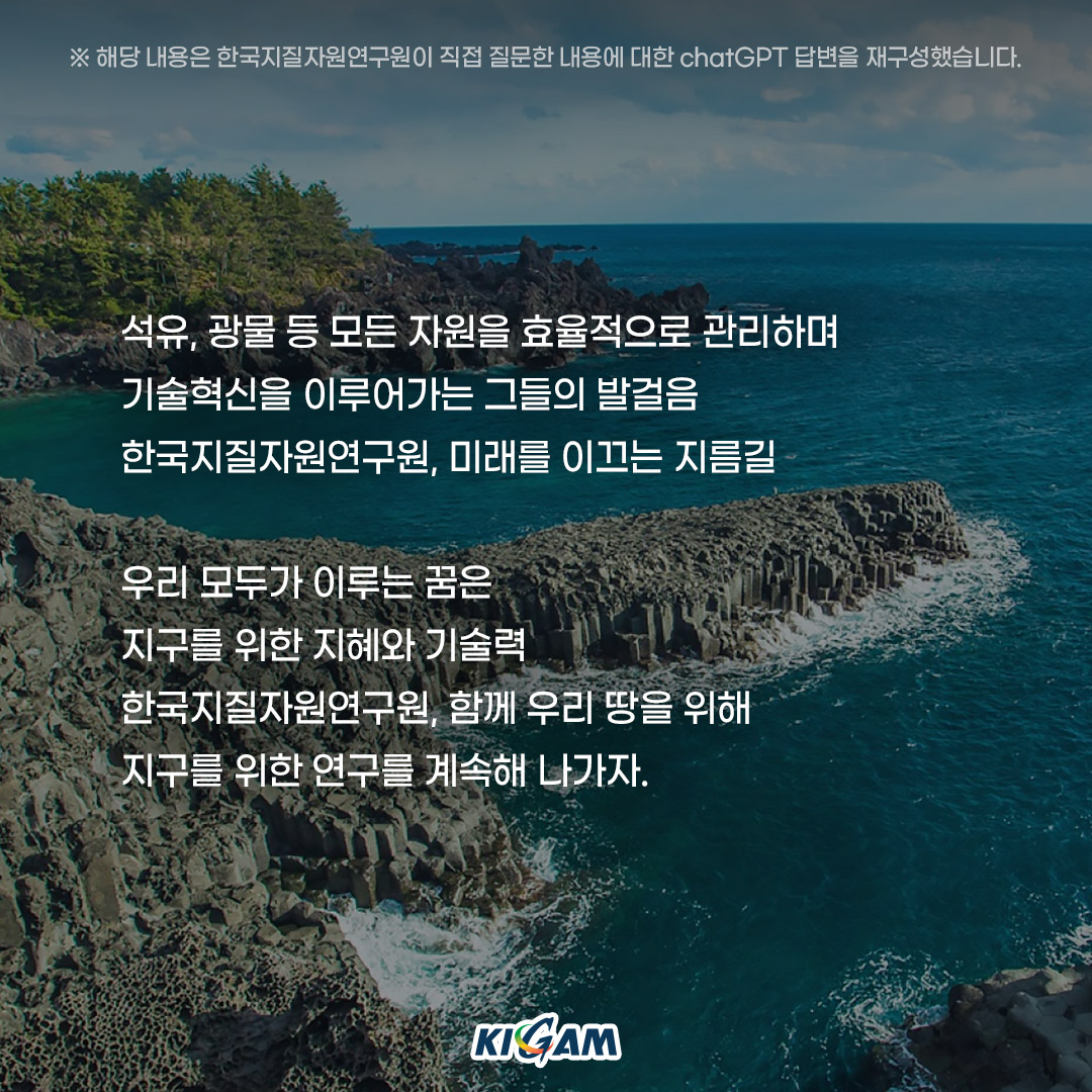 ※해당 내용은 한국지질자원연구원이 직접 질문한 내용에 대한 chatGPT 답변을 재구성했습니다.
석유, 광물 등 모든 자원을 효율적으로 관리하며
기술혁신을 이루어가는 그들의 발걸음
한국지질자원연구원, 미래를 이끄는 지름길

우리 모두가 이루는 꿈은
지구를 위한 지혜와 기술력
한국지질자원연구원, 함께 우리 땅을 위해
지구를 위한 연구를 계속해 나가자.
