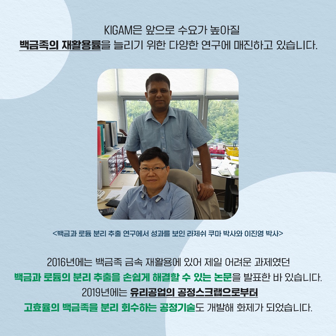 KIGAM은 앞으로 수요가 높아질 백금족의 재활용률을 늘리기 위한 다양한 연구에 매진하고 있습니다.
<백금과 로듐 분리 추출 연구에서 성과를 보인 라제쉬 쿠마 박사와 이진영 박사>
2016년에는 백금족 금속 재활용에 있어 제일 어려운 과제였던백금과 로듐의 분리 추출을 손쉽게 해결할 수 있는 논문을 발표한 바 있습니다. 2019년에는 유리공업의 공정스크랩으로부터 고효율의 백금족을 분리 회수하는 공정기술도 개발해 화제가 되었습니다.