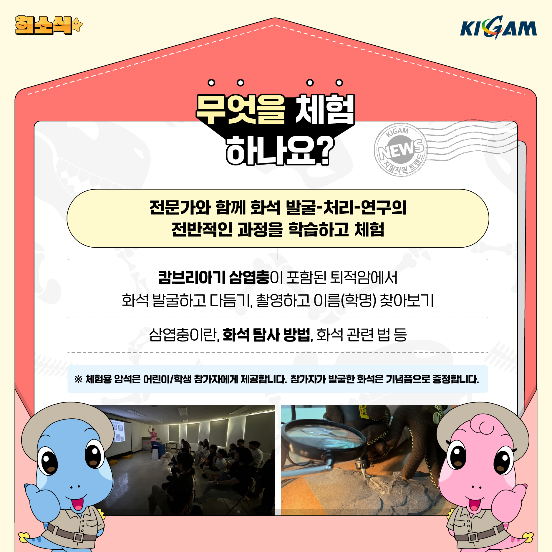 히소식
KIGAM
무엇을 체험 하나요?
KIGAM
NEWS
지질자원 트렌드
전문가와 함께 화석 발굴-처리-연구의 전반적인 과정을 학습하고 체험
캄브리아기 삼엽충이 포함된 퇴적암에서
화석 발굴하고 다듬기, 촬영하고 이름(학명) 찾아보기
삼엽충이란, 화석 탐사 방법, 화석 관련 법 등
※ 체험용 암석은 어린이/학생 참가자에게 제공합니다. 참가자가 발굴한 화석은 기념품으로 증정합니다.