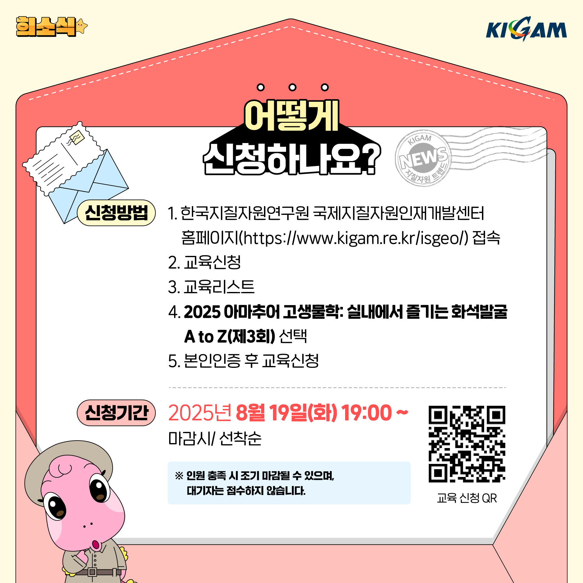 KIGAM
어떻게 신청하나요?
KIGAM
EV NEWS
지질자원 트렌드
신청방법
1. 한국지질자원연구원 국제지질자원인재개발센터 홈페이지(/isgeo/) 접속
2. 교육신청
3. 교육리스트
4.2025 아마추어 고생물학: 실내에서 즐기는 화석발굴 A to Z(제3회) 선택
5. 본인인증 후 교육신청
신청기간
2025년 8월 19일(화) 19:00~
마감시/ 선착순
※ 인원 충족 시 조기 마감될 수 있으며, 대기자는 접수하지 않습니다.
교육 신청 QR : https://m.site.naver.com/1NA8Z
