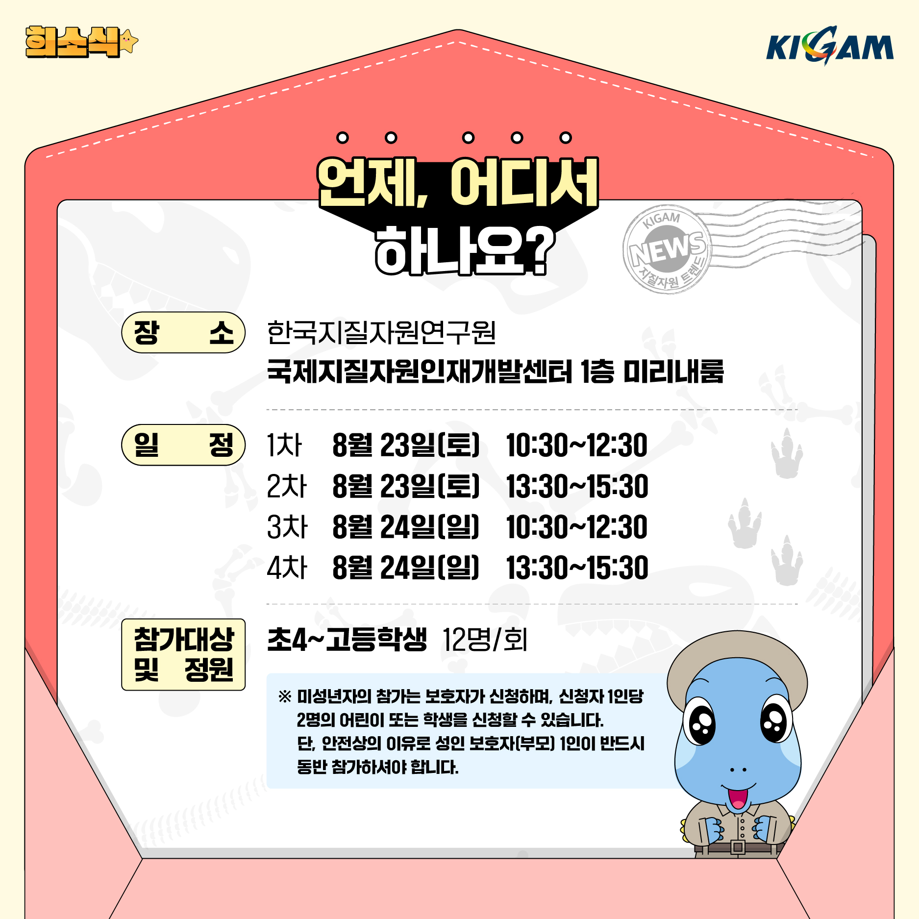 KIGAM
언제, 어디서 하나요?
장소
한국지질자원연구원
KIGAM
NEWS
지질자원 트렌
국제지질자원인재개발센터 1층 미리내룸
일정
1차 8월 23일(토)
10:30~12:30
2차
8월 23일(토)
13:30~15:30
3차
8월 24일(일)
10:30~12:30
4차
8월 24일(일)
13:30~15:30
참가대상 및 정원
초4~고등학생 12명/회
※ 미성년자의 참가는 보호자가 신청하며, 신청자 1인당 2명의 어린이 또는 학생을 신청할 수 있습니다. 단, 안전상의 이유로 성인 보호자(부모) 1인이 반드시 동반 참가하셔야 합니다.