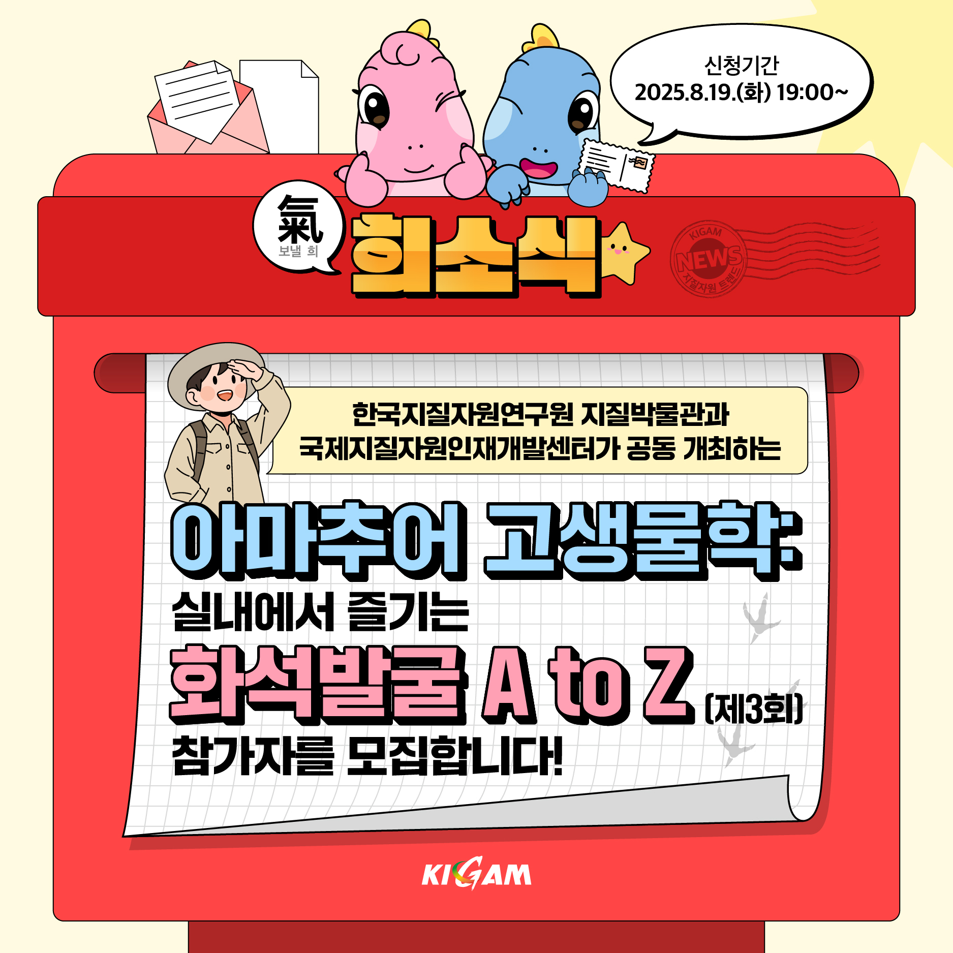 보낼 희
희소식
신청기간
2025.8.19.(화) 19:00~
KIGAM
NEWS
지질자원 트
한국지질자원연구원 지질박물관과 국제지질자원인재개발센터가 공동 개최하는
아마추어 고생물학
실내에서 즐기는
화석발굴 A to Z (제3회)
참가자를 모집합니다!
KIGAM