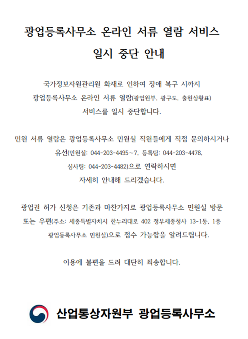 광업등록사무소 온라인 서류 열람 서비스 일시 중단 안내
국가정보자원관리원 화재로 인하여 장애 복구 시까지 광업등록사무소 온라인 서류 열람(광업원부, 광구도, 출원상황표) 서비스를 일시 중단합니다.
민원 서류 열람은 광업등록사무소 민원실 직원들에게 직접 문의하시거나 유선(민원실: 044-203-4495~7, 등록팀: 044-203-4478, 심사팀: 044-203-4482)으로 연락하시면 자세히 안내해 드리겠습니다.
광업권 허가 신청은 기존과 마찬가지로 광업등록사무소 민원실 방문 또는 우편(주소: 세종특별자치시 한누리대로 402 정부세종청사 13-1동, 1층 광업등록사무소 민원실)으로 접수 가능함을 알려드립니다.
이용에 불편을 드려 대단히 죄송합니다.
산업통상자원부 광업등록사무소